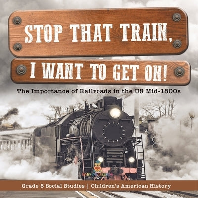 Stop that Train, I Want to Get on!: The Importance of Railroads in the US Mid-1800s Grade 5 Social Studies Children's American History by Baby Professor