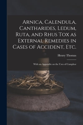 Arnica, Calendula, Cantharides, Ledum, Ruta, and Rhus Tox as External Remedies in Cases of Accident, Etc. [electronic Resource]: With an Appendix on t by Thomas, Henry 1833?-1894