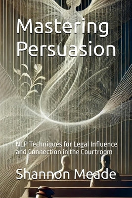 Mastering Persuasion: NLP Techniques for Legal Influence and Connection in the Courtroom by Meade, Shannon
