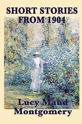 The Short Stories of Lucy Maud Montgomery from 1904 by Montgomery, Lucy Maud