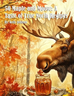 50 Maple and Moose: A Taste of True North Recipes by Johnson, Kelly