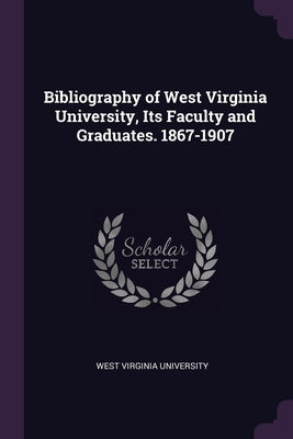 Bibliography of West Virginia University, Its Faculty and Graduates. 1867-1907 by West Virginia University