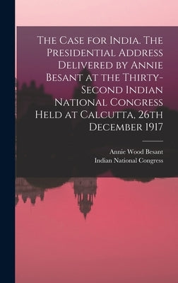 The Case for India. The Presidential Address Delivered by Annie Besant at the Thirty-second Indian National Congress Held at Calcutta, 26th December 1 by Besant, Annie Wood 1847-1933