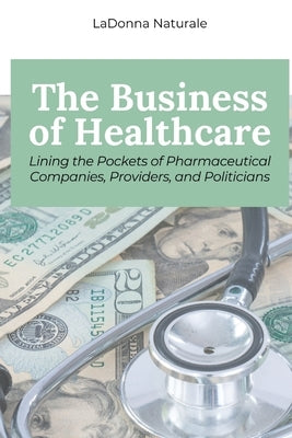 The Business of Healthcare: Lining the Pockets of Pharmaceutical Companies, Providers, and Politicians by Naturale, Ladonna