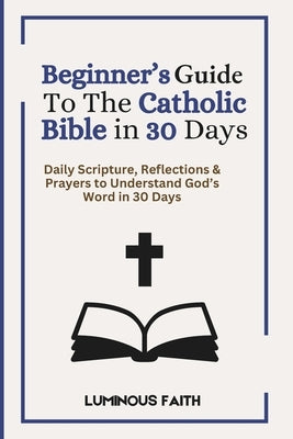 Beginner's Guide To The Catholic Bible in 30 Days: Daily Scripture, Reflections & Prayers to Understand God's Word in 30 Days by Faith, Luminous