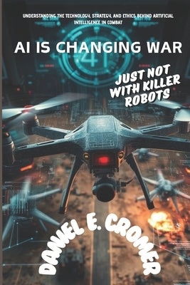 AI Is Changing War: JUST NOT WITH KILLER ROBOTS: Understanding the Technology, Strategy, and Ethics Behind Artificial Intelligence in Comb by E. Cromer, Daniel