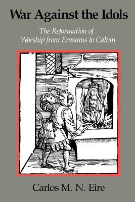 War Against the Idols: The Reformation of Worship from Erasmus to Calvin by Eire, Carlos M. N.