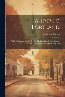 A Trip To Portland: With A Descriptive View Of The Harbor, Islands And Scenery From The Observatory On Munjoy Hill by Carnes, Joshua A.