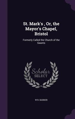 St. Mark's, Or, the Mayor's Chapel, Bristol: Formerly Called the Church of the Gaunts by Barker, W. R.