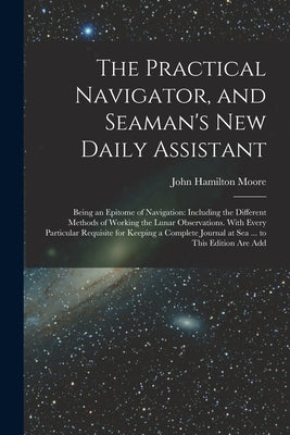 The Practical Navigator, and Seaman's New Daily Assistant: Being an Epitome of Navigation: Including the Different Methods of Working the Lunar Observ by Moore, John Hamilton