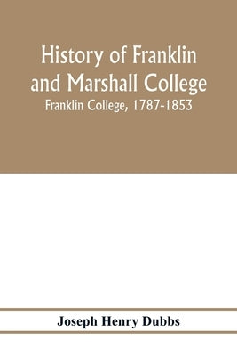 History of Franklin and Marshall College; Franklin College, 1787-1853; Marshall College, 1836-1853; Franklin and Marshall College, 1853-1903 by Henry Dubbs, Joseph