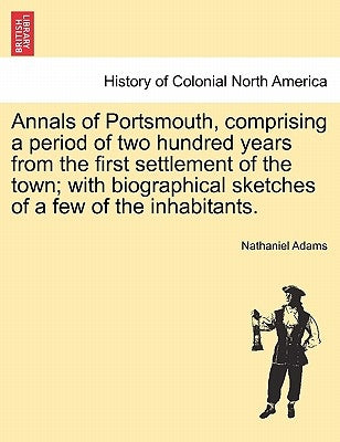 Annals of Portsmouth, Comprising a Period of Two Hundred Years from the First Settlement of the Town; With Biographical Sketches of a Few of the Inhab by Adams, Nathaniel