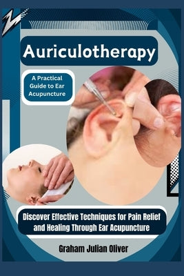 Auriculotherapy: A Practical Guide to Ear Acupuncture: Discover Effective Techniques for Pain Relief and Healing Through Ear Acupunctur by Julian Oliver, Graham