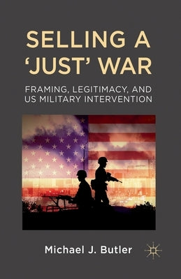 Selling a 'Just' War: Framing, Legitimacy, and Us Military Intervention by Butler, M.