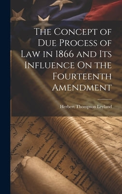 The Concept of Due Process of Law in 1866 and Its Influence On the Fourteenth Amendment by Leyland, Herbert Thompson