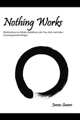 Nothing Works: Meditations on Aikido, Buddhism, the Tao, Zen, and other by Sawers, James