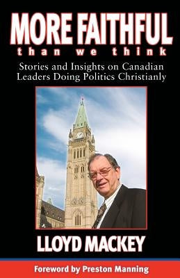 More Faithful Than We Think: Stories and Insights on Canadian Leaders Doing Politics Christianly by Mackey, Lloyd