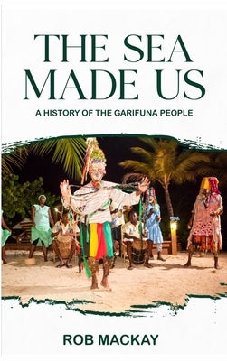 The Sea Made Us: A History of the Garifuna People by MacKay, Rob