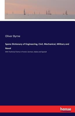 Spons Dictionary of Engineering, Civil, Mechanical, Military and Naval: With Technical Terms in French, German, Italian and Spanish by Byrne, Oliver