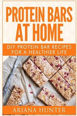 Protein Bars At Home: DIY Protein Bar Recipes For A Healthier Life by Hunter, Ariana