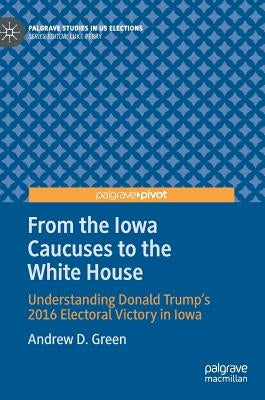 From the Iowa Caucuses to the White House: Understanding Donald Trump's 2016 Electoral Victory in Iowa by Green, Andrew D.