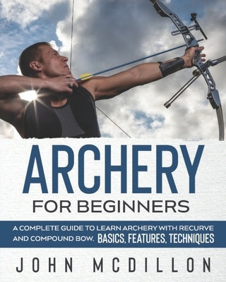 Archery for Beginners: A Complete Guide to Learn Archery with Recurve and Compound Bow. Basics, Features, Techniques. by McDillon, John