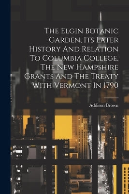 The Elgin Botanic Garden, Its Later History And Relation To Columbia College, The New Hampshire Grants And The Treaty With Vermont In 1790 by Brown, Addison