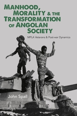 Manhood, Morality & the Transformation of Angolan Society: Mpla Veterans & Post-War Dynamics by Spall, John
