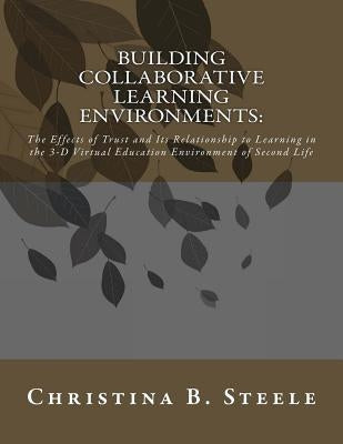 Building Collaborative Learning Environments: The Effects of Trust and Its Relationship to Learning in the 3-D Virtual Education Environment of Second by Steele, Christina B.