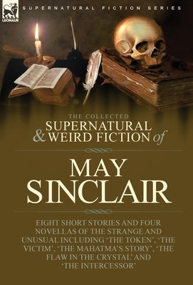 The Collected Supernatural and Weird Fiction of May Sinclair: Eight Short Stories and Four Novellas of the Strange and Unusual Including 'The Token', by Sinclair, May
