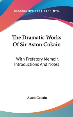 The Dramatic Works Of Sir Aston Cokain: With Prefatory Memoir, Introductions And Notes by Cokain, Aston
