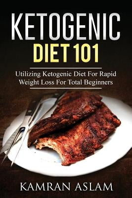 Ketogenic Diet 101: Utilizing Ketogenic Diet For Rapid Weight Loss For Total Beginners by Aslam, Kamran