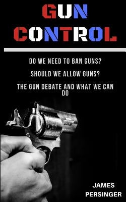 Gun Control: Do We Need to Ban Guns? Should We Allow Guns? the Gun Debate and What We Can Do by Persinger, James