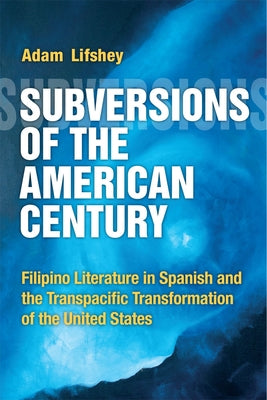 Subversions of the American Century: Filipino Literature in Spanish and the Transpacific Transformation of the United States by Lifshey, Adam