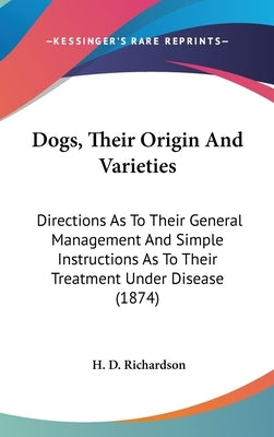 Dogs, Their Origin And Varieties: Directions As To Their General Management And Simple Instructions As To Their Treatment Under Disease (1874) by Richardson, H. D.