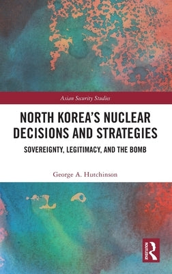 North Korea's Nuclear Decisions and Strategies: Sovereignty, Legitimacy, and the Bomb by Hutchinson, George A.