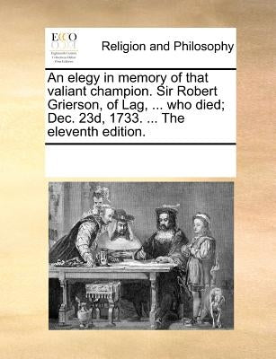 An Elegy in Memory of That Valiant Champion. Sir Robert Grierson, of Lag, ... Who Died; Dec. 23d, 1733. ... the Eleventh Edition. by Multiple Contributors