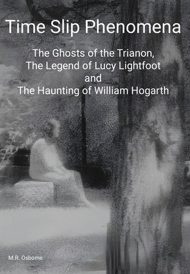 Time Slip Phenomena: The Ghosts of the Trianon, The Legend of Lucy Lightfoot and The Haunting of William Hogarth by Osborne, M. R.