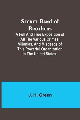 Secret Band of Brothers;A Full and True Exposition of All the Various Crimes, Villanies, and Misdeeds of This Powerful Organization in the United Stat by Green, J. H.