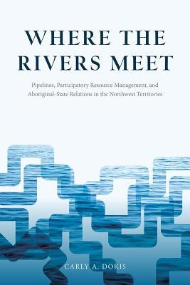 Where the Rivers Meet: Pipelines, Participatory Resource Management, and Aboriginal-State Relations in the Northwest Territories by Dokis, Carly A.