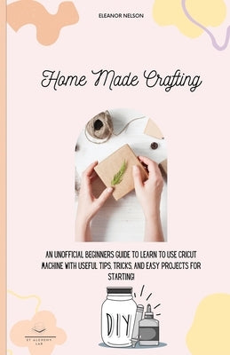 Home Made Crafting: An Unofficial Beginners Guide to Learn to Use Cricut Machine with Useful Tips, Tricks, and Easy Projects for Starting! by Nelson, Eleanor