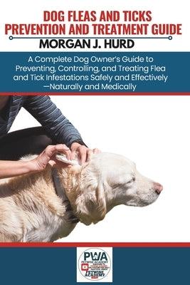 Fleas and Ticks Prevention and Treatment Guide: A Complete Dog Owner's Guide to Preventing, Controlling, and Treating Flea and Tick Infestations Safel by Hurd, Morgan J.