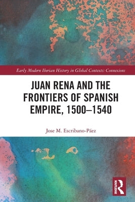 Juan Rena and the Frontiers of Spanish Empire, 1500-1540 by Escribano-Páez, Jose M.