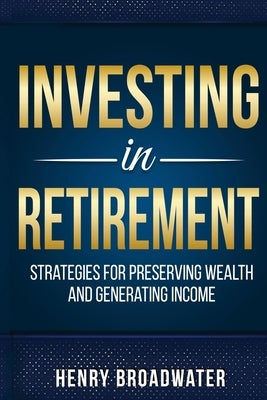 Investing in Retirement: Strategies for Preserving Wealth and Generating Income by Broadwater, Henry