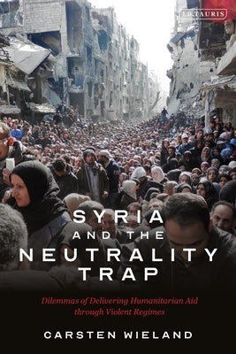 Syria and the Neutrality Trap: The Dilemmas of Delivering Humanitarian Aid Through Violent Regimes by Wieland, Carsten