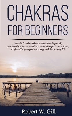 Chakras for Beginners: what the 7 main chakras are and how they work; how to unlock them and balance them with special techniques, to give of by W. Gill, Robert