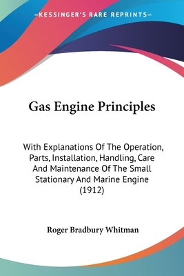 Gas Engine Principles: With Explanations Of The Operation, Parts, Installation, Handling, Care And Maintenance Of The Small Stationary And Ma by Whitman, Roger Bradbury