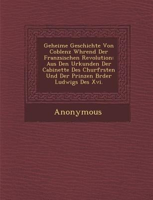 Geheime Geschichte Von Coblenz W Hrend Der Franz Sischen Revolution: Aus Den Urkunden Der Cabinette Des Churf Rsten Und Der Prinzen Br Der Ludwigs Des by Anonymous