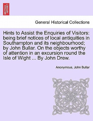 Hints to Assist the Enquiries of Visitors: Being Brief Notices of Local Antiquities in Southampton and Its Neighbourhood; By John Bullar. on the Objec by Anonymous