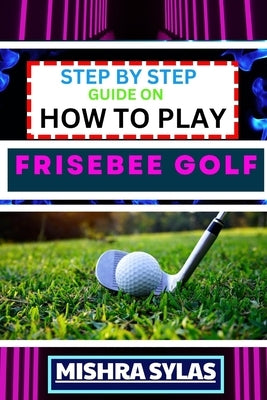 Step by Step Guide on How to Play Frisebee Golf: Learn The Basics, Perfect Your Throws, And Navigate The Course Like A Pro In This Step-By-Step Frisbe by Sylas, Mishra